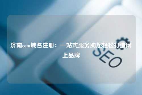 济南com域名注册：一站式服务助您轻松打造网上品牌